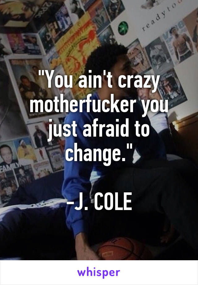 "You ain't crazy motherfucker you just afraid to change."

-J. COLE