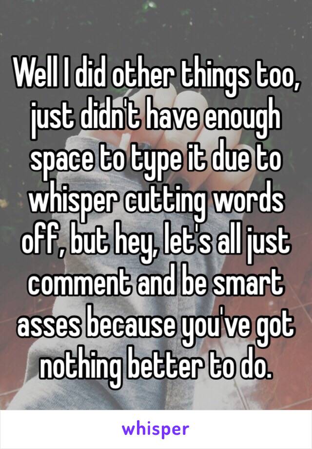 Well I did other things too, just didn't have enough space to type it due to whisper cutting words off, but hey, let's all just comment and be smart asses because you've got nothing better to do.