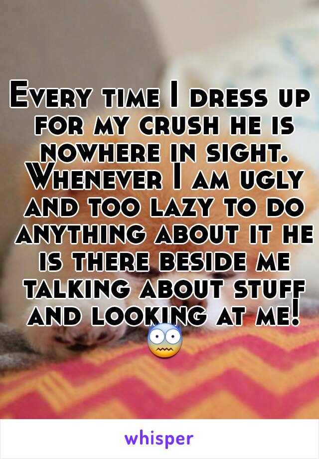 Every time I dress up for my crush he is nowhere in sight. Whenever I am ugly and too lazy to do anything about it he is there beside me talking about stuff and looking at me! 😨