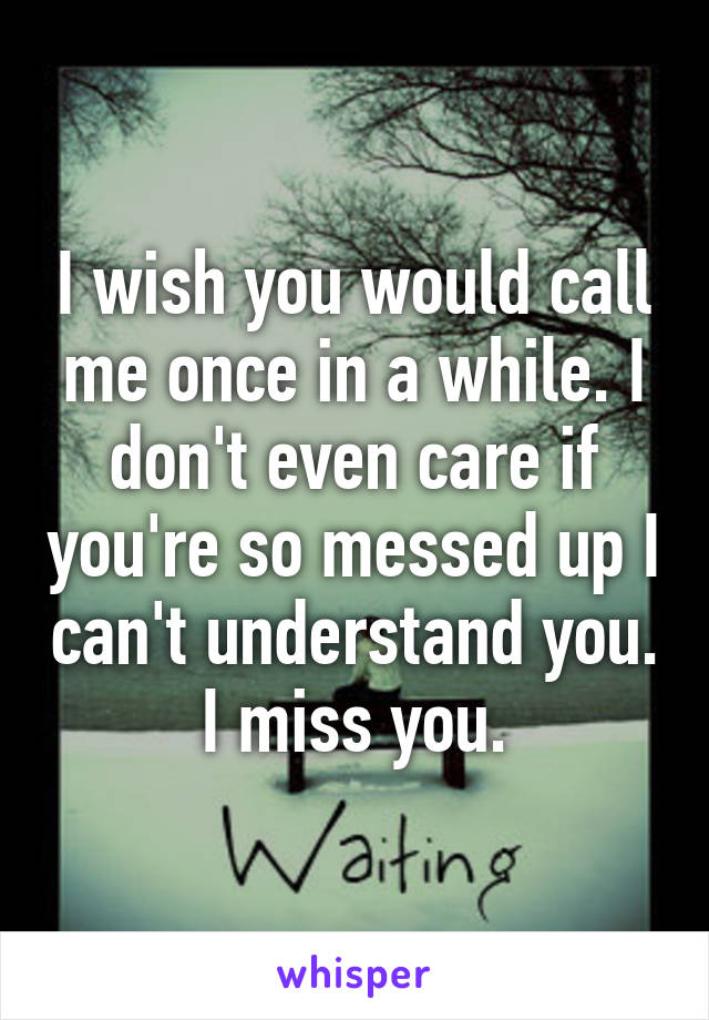 I wish you would call me once in a while. I don't even care if you're so messed up I can't understand you. I miss you.