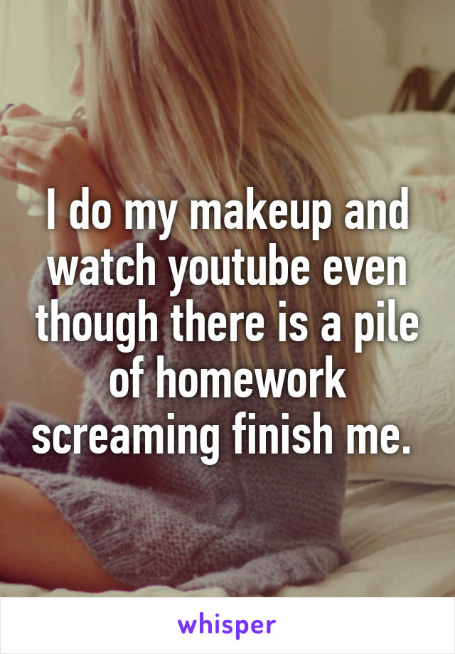 I do my makeup and watch youtube even though there is a pile of homework screaming finish me. 