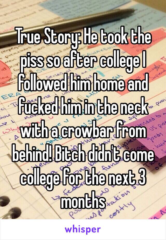 True Story: He took the piss so after college I followed him home and fucked him in the neck with a crowbar from behind! Bitch didn't come college for the next 3 months