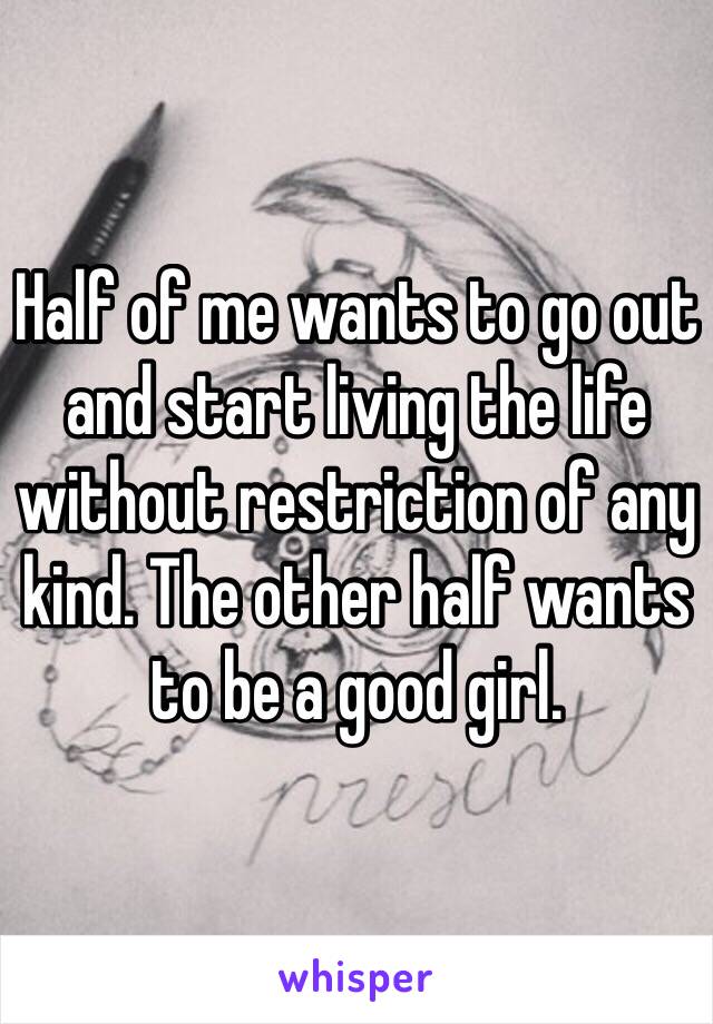 Half of me wants to go out and start living the life without restriction of any kind. The other half wants to be a good girl.