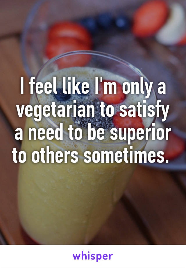 I feel like I'm only a vegetarian to satisfy a need to be superior to others sometimes.  