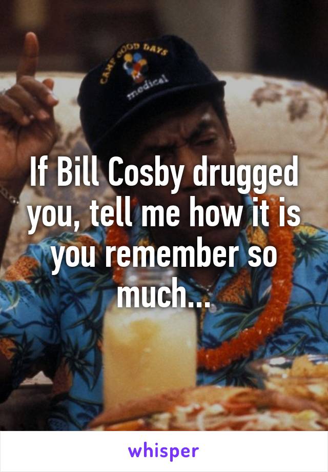 If Bill Cosby drugged you, tell me how it is you remember so much...