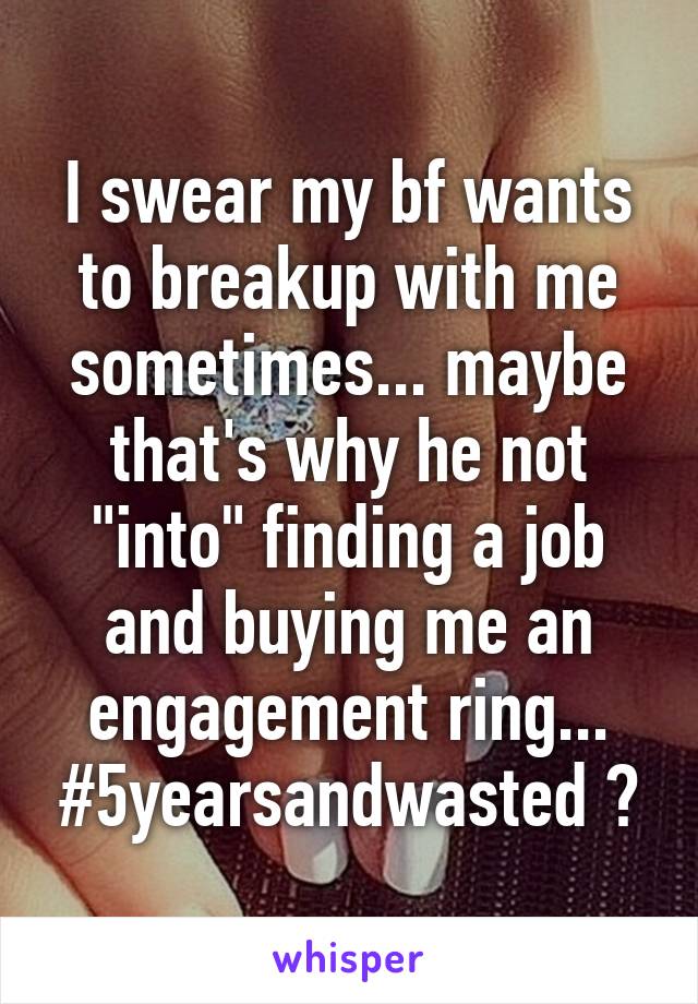 I swear my bf wants to breakup with me sometimes... maybe that's why he not "into" finding a job and buying me an engagement ring... #5yearsandwasted ?