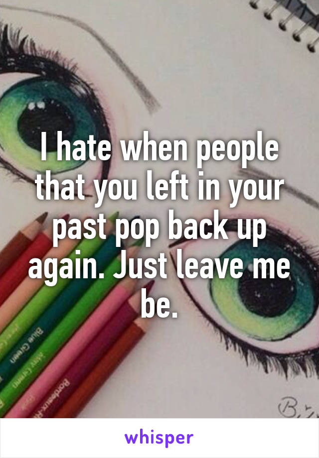 I hate when people that you left in your past pop back up again. Just leave me be.