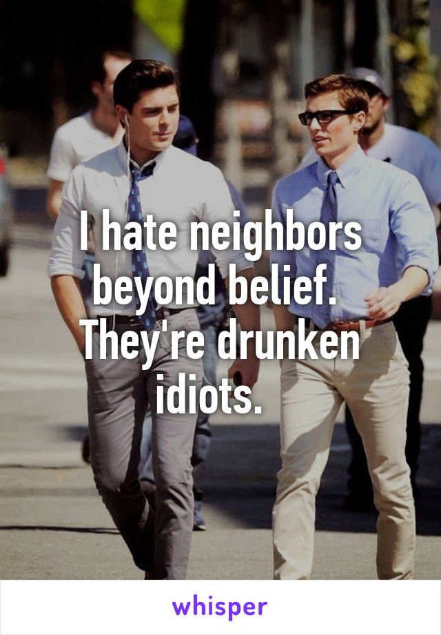 I hate neighbors beyond belief.  They're drunken idiots.  