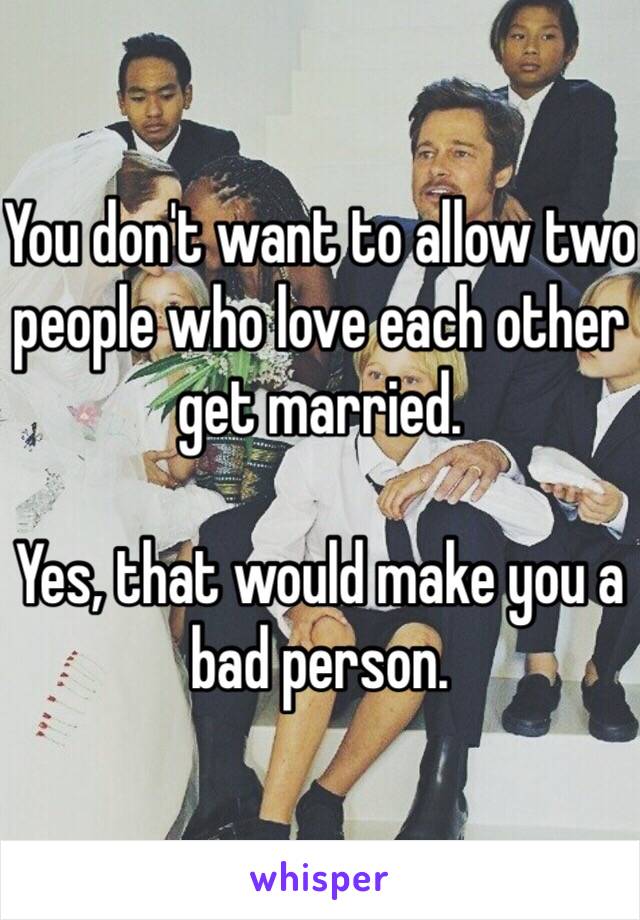 You don't want to allow two people who love each other get married.

Yes, that would make you a bad person.