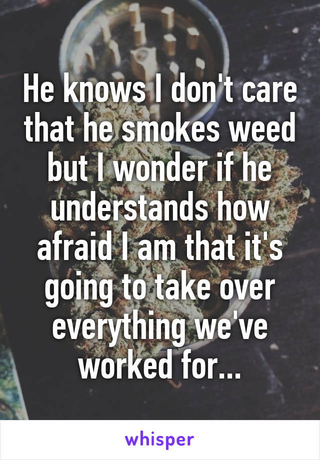 He knows I don't care that he smokes weed but I wonder if he understands how afraid I am that it's going to take over everything we've worked for...