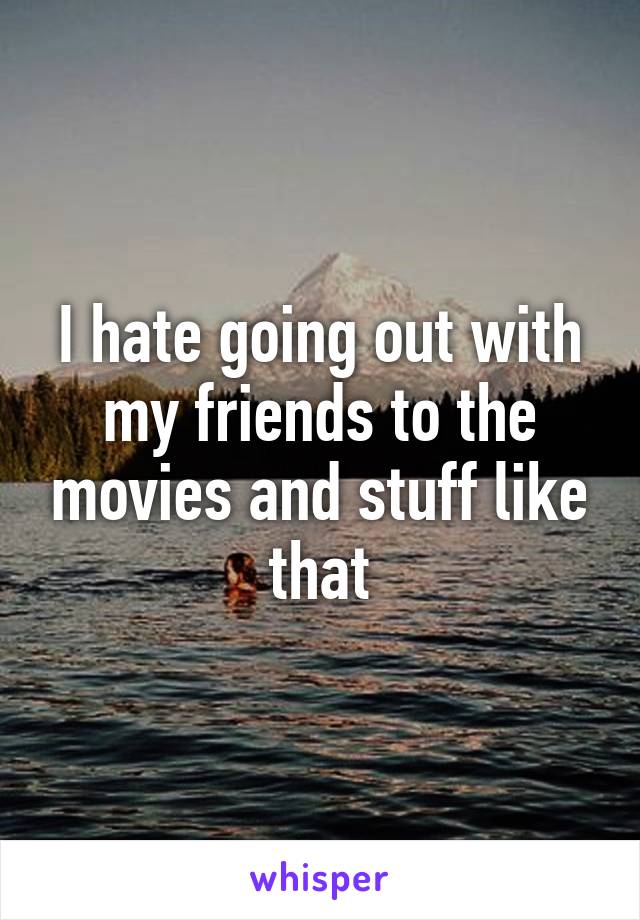 I hate going out with my friends to the movies and stuff like that