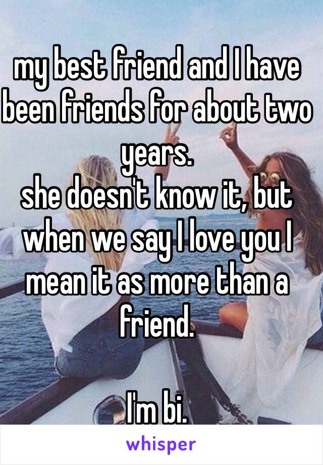 my best friend and I have been friends for about two years. 
she doesn't know it, but when we say I love you I mean it as more than a friend.

I'm bi.