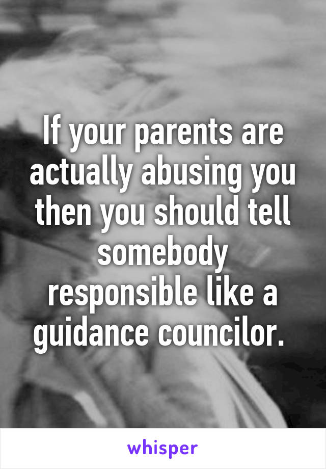 If your parents are actually abusing you then you should tell somebody responsible like a guidance councilor. 