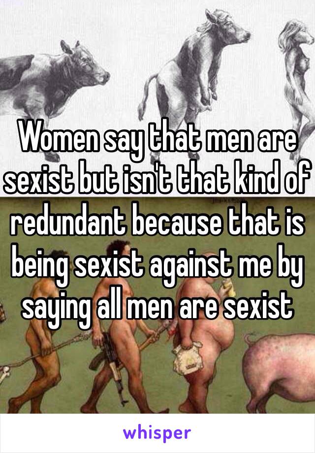 Women say that men are sexist but isn't that kind of redundant because that is being sexist against me by saying all men are sexist