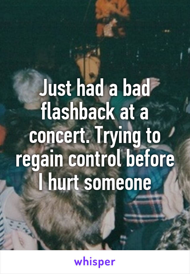 Just had a bad flashback at a concert. Trying to regain control before I hurt someone