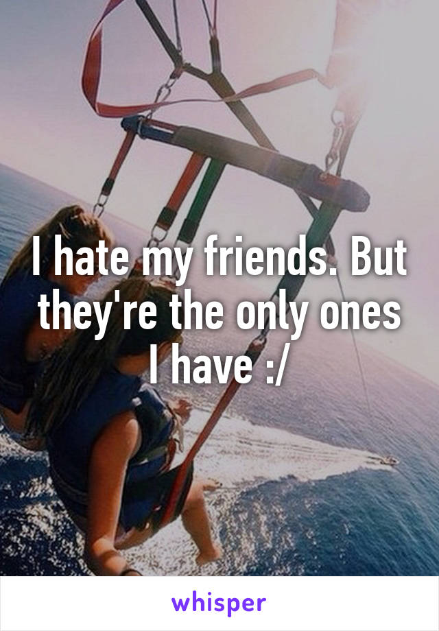 I hate my friends. But they're the only ones I have :/