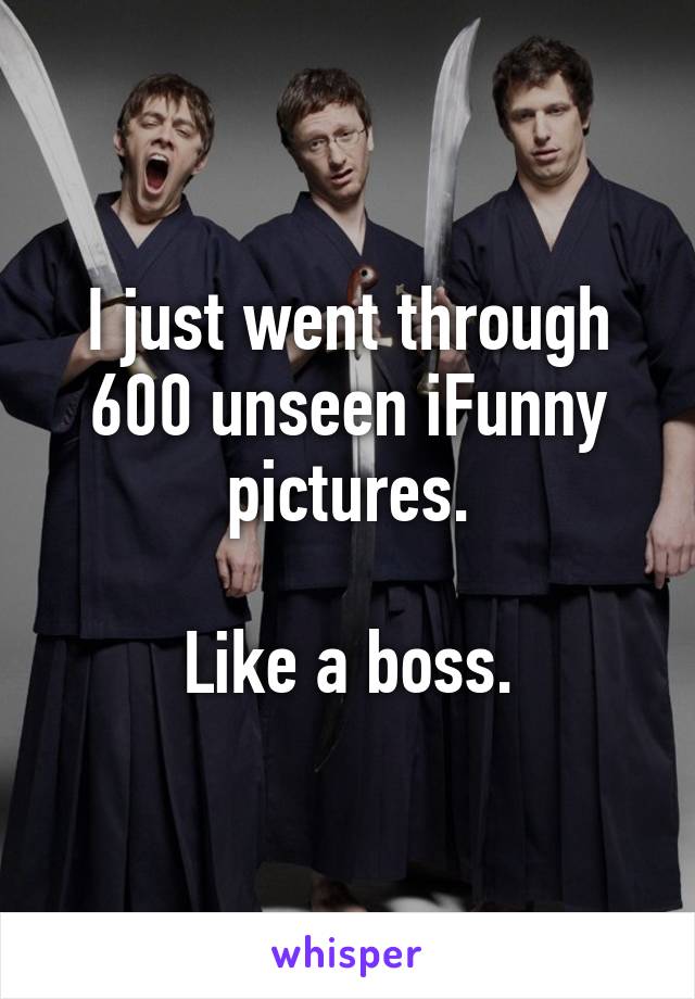 I just went through 600 unseen iFunny pictures.

Like a boss.