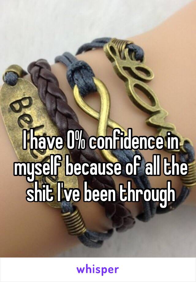 I have 0% confidence in myself because of all the shit I've been through 