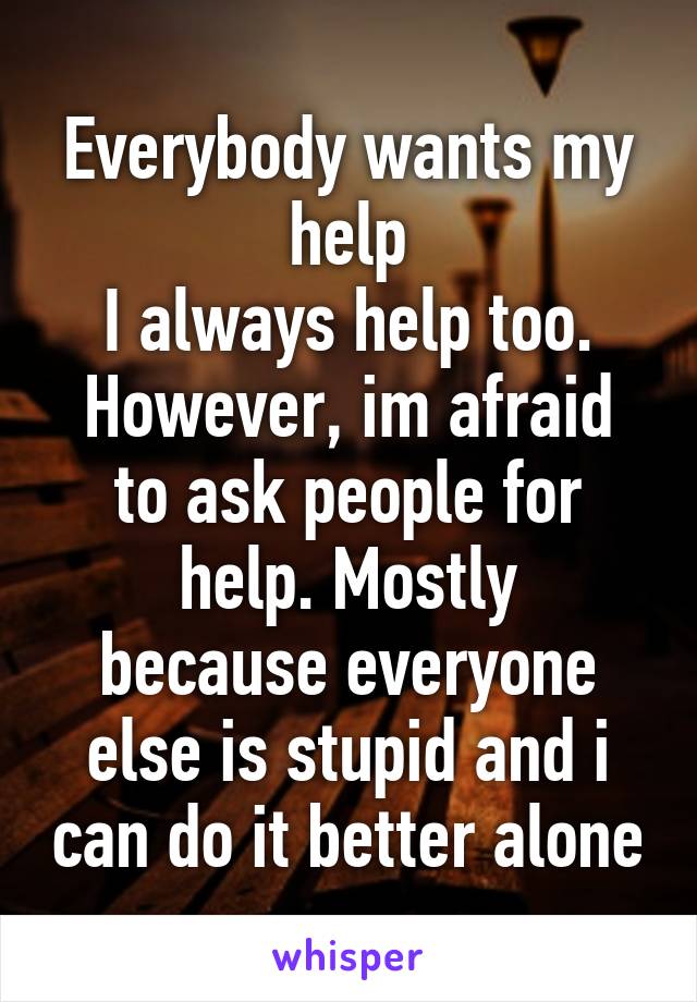 Everybody wants my help
I always help too.
However, im afraid to ask people for help. Mostly
because everyone else is stupid and i can do it better alone