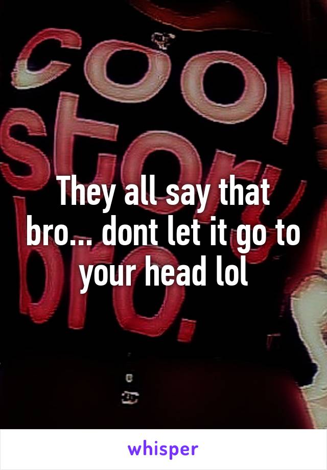 They all say that bro... dont let it go to your head lol
