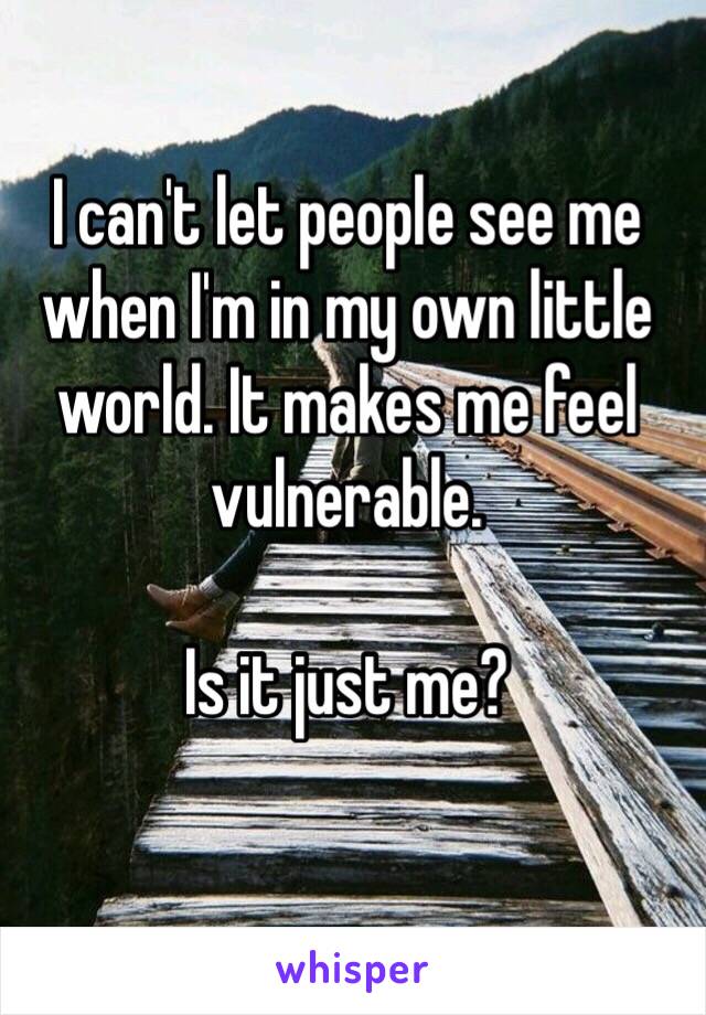 I can't let people see me when I'm in my own little world. It makes me feel vulnerable. 

Is it just me? 
