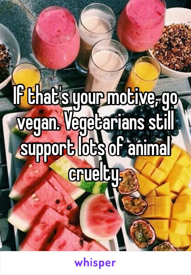 If that's your motive, go vegan. Vegetarians still support lots of animal cruelty. 