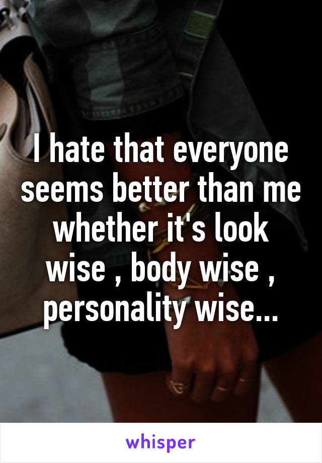 I hate that everyone seems better than me whether it's look wise , body wise , personality wise...