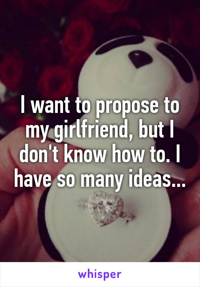 I want to propose to my girlfriend, but I don't know how to. I have so many ideas...