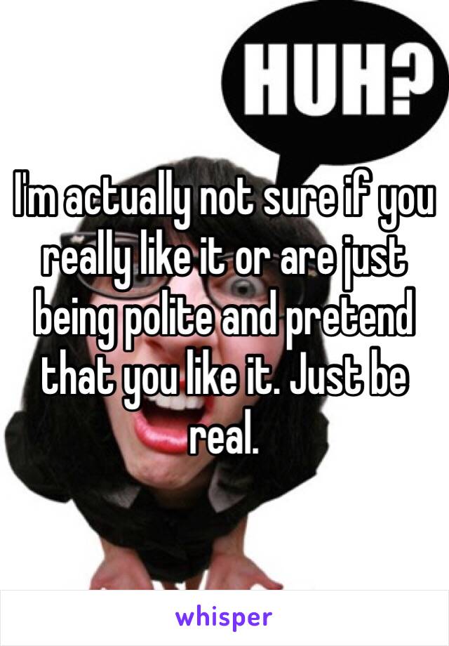 I'm actually not sure if you really like it or are just being polite and pretend that you like it. Just be real.