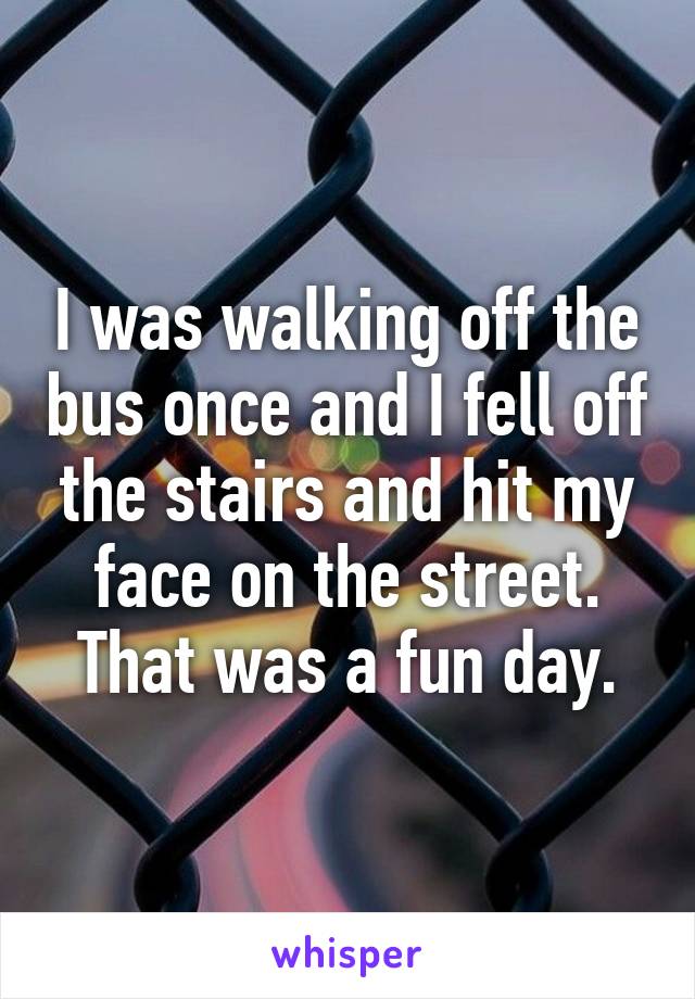 I was walking off the bus once and I fell off the stairs and hit my face on the street. That was a fun day.