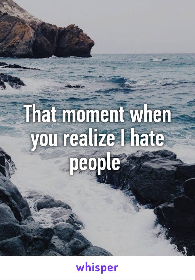 That moment when you realize I hate people 