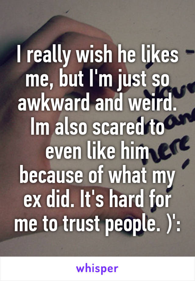 I really wish he likes me, but I'm just so awkward and weird. Im also scared to even like him because of what my ex did. It's hard for me to trust people. )':