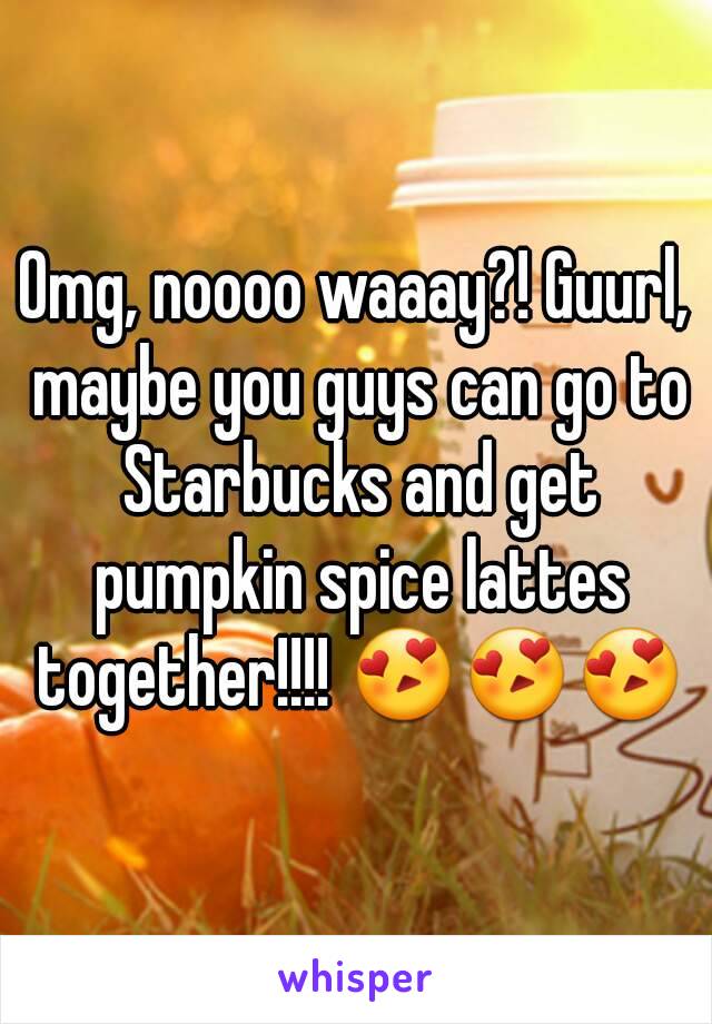 Omg, noooo waaay?! Guurl, maybe you guys can go to Starbucks and get pumpkin spice lattes together!!!! 😍😍😍