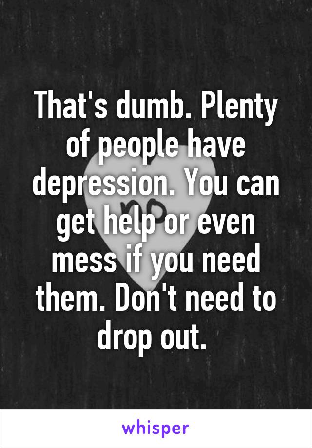 That's dumb. Plenty of people have depression. You can get help or even mess if you need them. Don't need to drop out. 