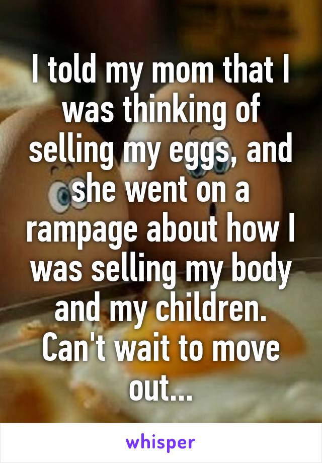 I told my mom that I was thinking of selling my eggs, and she went on a rampage about how I was selling my body and my children. Can't wait to move out...