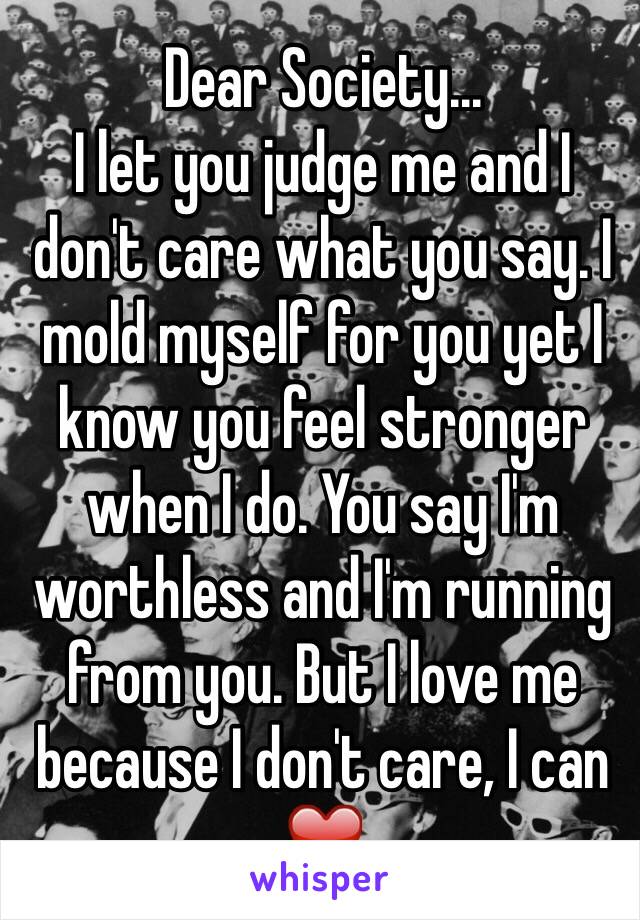 Dear Society... 
I let you judge me and I don't care what you say. I mold myself for you yet I know you feel stronger when I do. You say I'm worthless and I'm running from you. But I love me because I don't care, I can ❤️