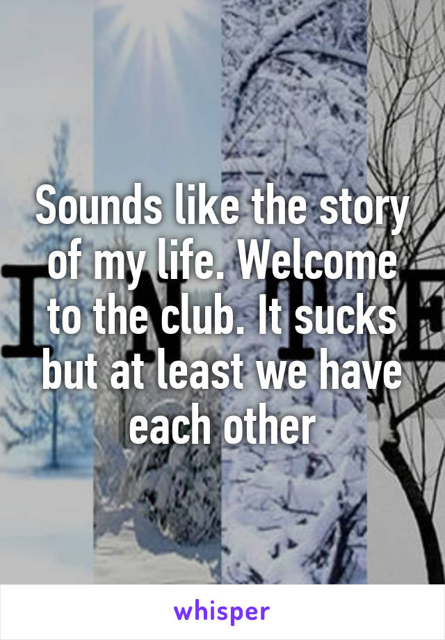 Sounds like the story of my life. Welcome to the club. It sucks but at least we have each other