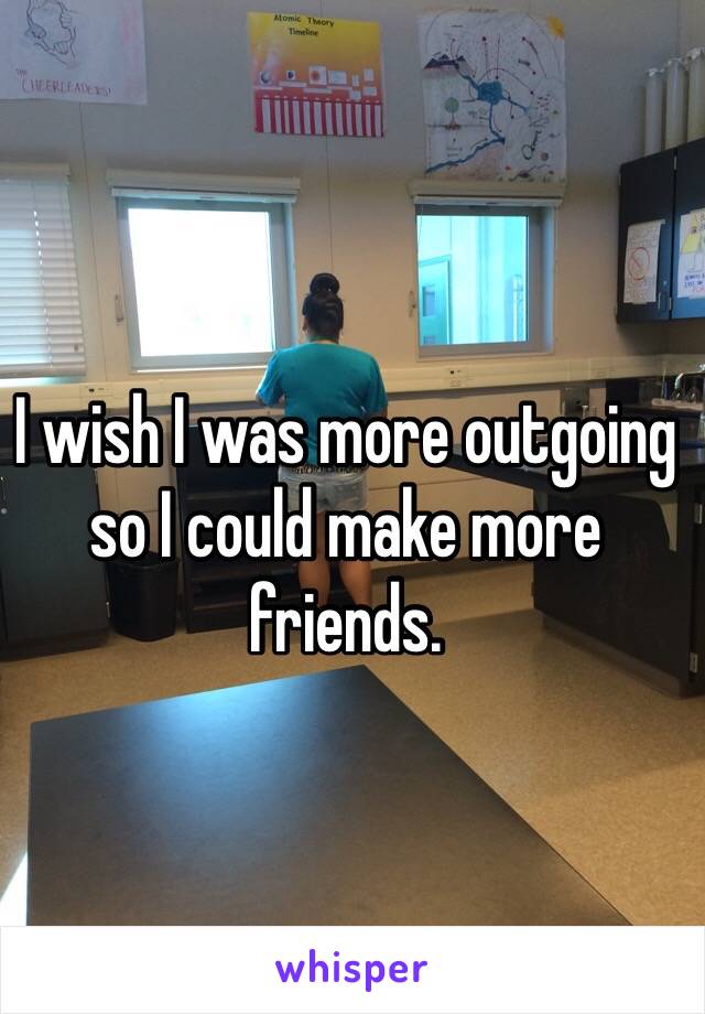 I wish I was more outgoing so I could make more friends. 