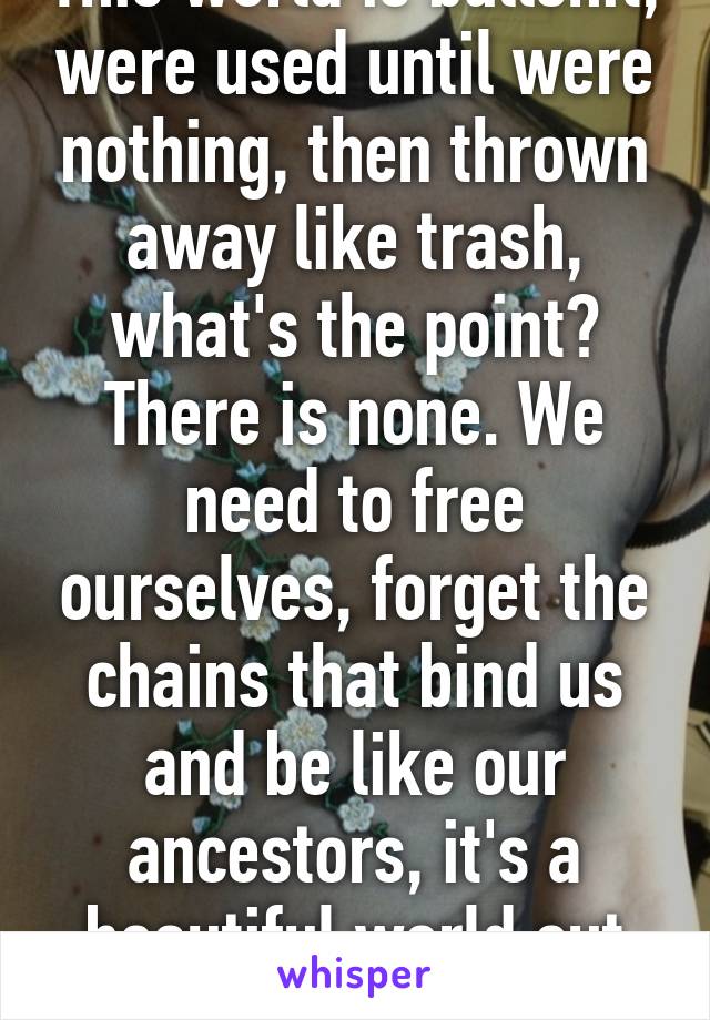 This world is bullshit, were used until were nothing, then thrown away like trash, what's the point? There is none. We need to free ourselves, forget the chains that bind us and be like our ancestors, it's a beautiful world out there 