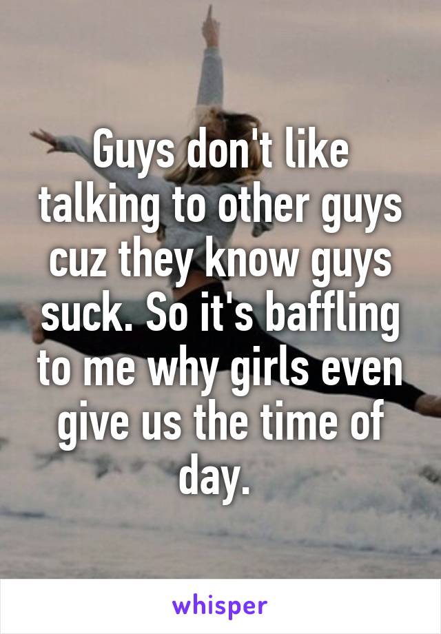 Guys don't like talking to other guys cuz they know guys suck. So it's baffling to me why girls even give us the time of day. 