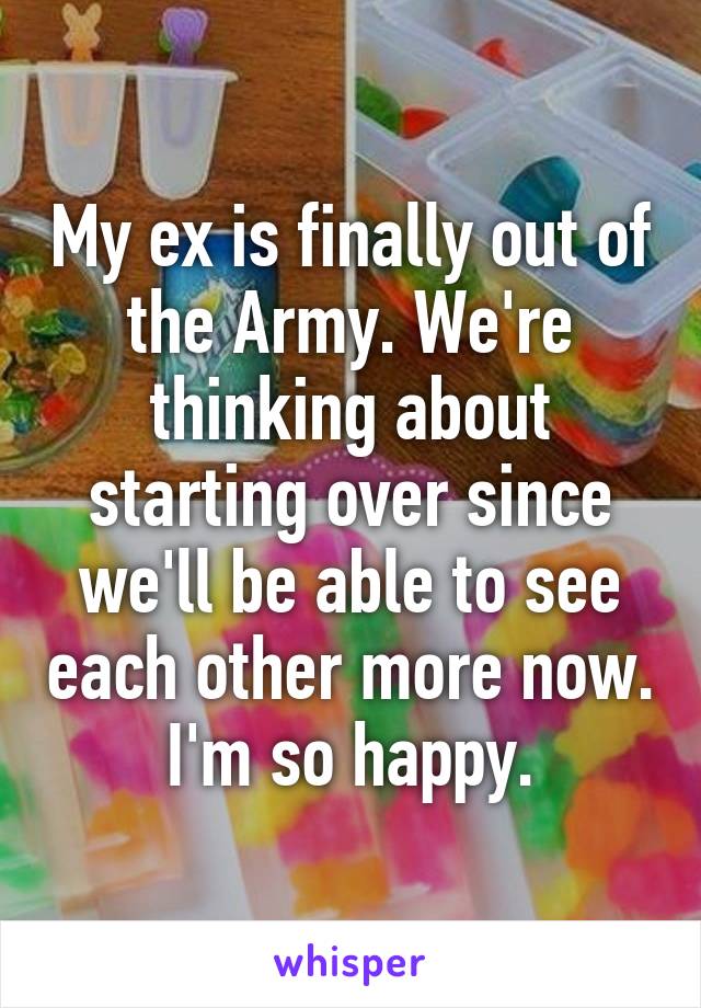 My ex is finally out of the Army. We're thinking about starting over since we'll be able to see each other more now.
I'm so happy.