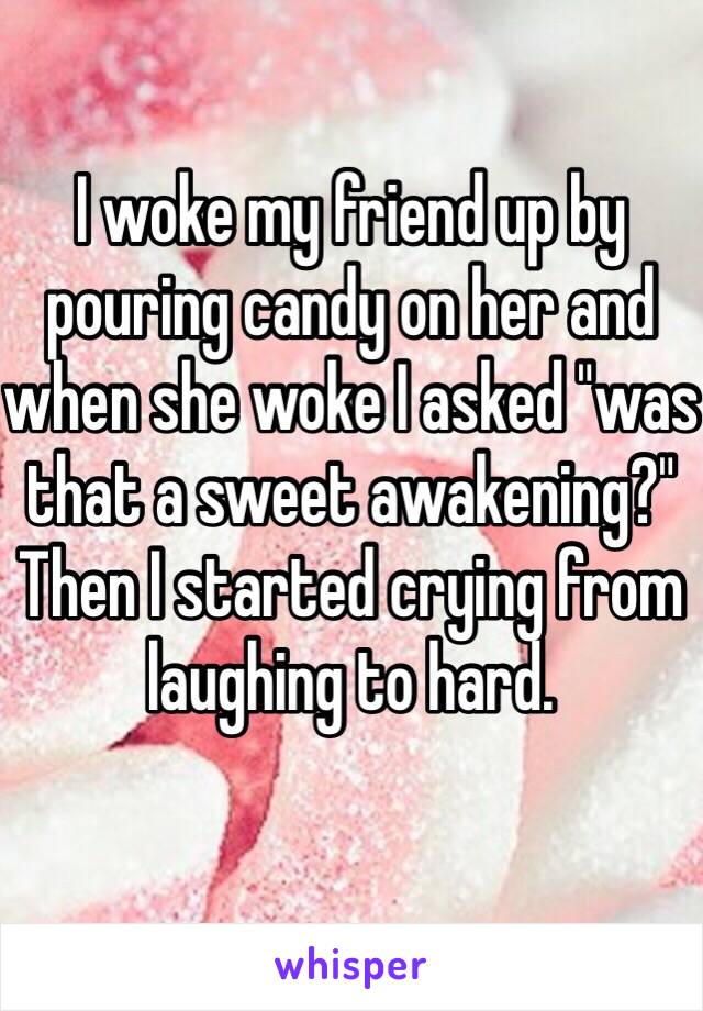 I woke my friend up by pouring candy on her and when she woke I asked "was that a sweet awakening?" Then I started crying from laughing to hard.