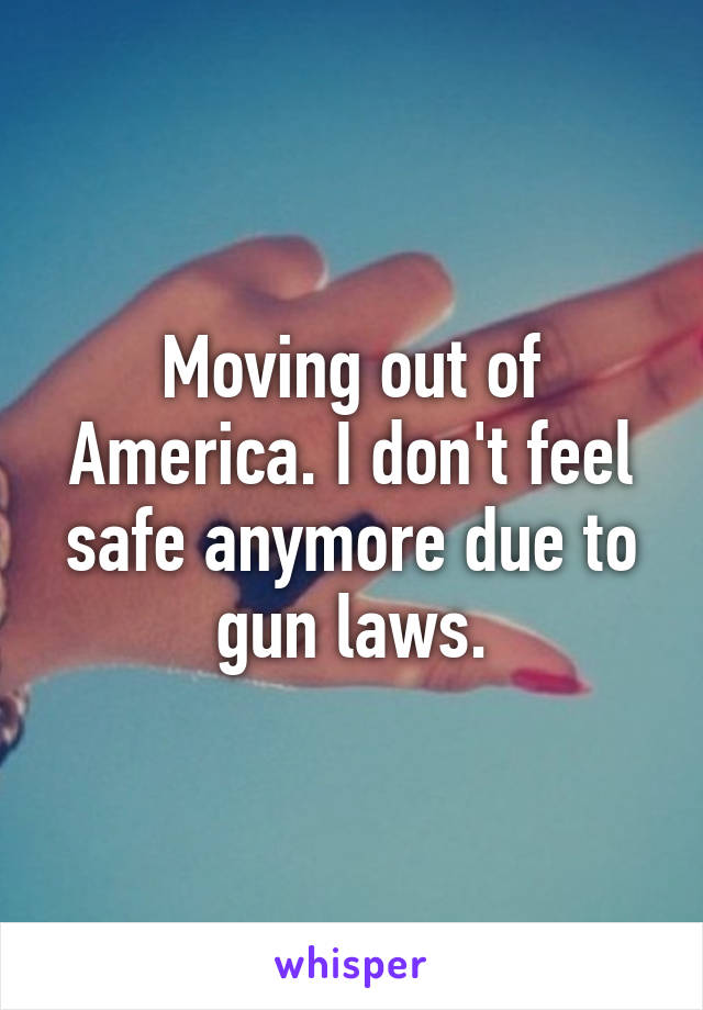 Moving out of America. I don't feel safe anymore due to gun laws.