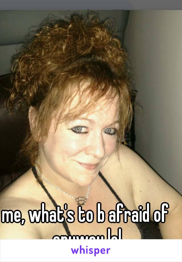 me, what's to b afraid of anyway lol