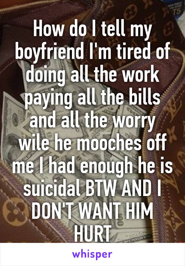 How do I tell my boyfriend I'm tired of doing all the work paying all the bills and all the worry wile he mooches off me I had enough he is suicidal BTW AND I DON'T WANT HIM HURT