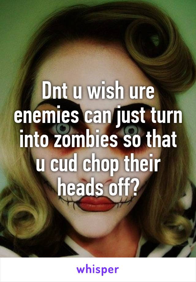 Dnt u wish ure enemies can just turn into zombies so that u cud chop their heads off?