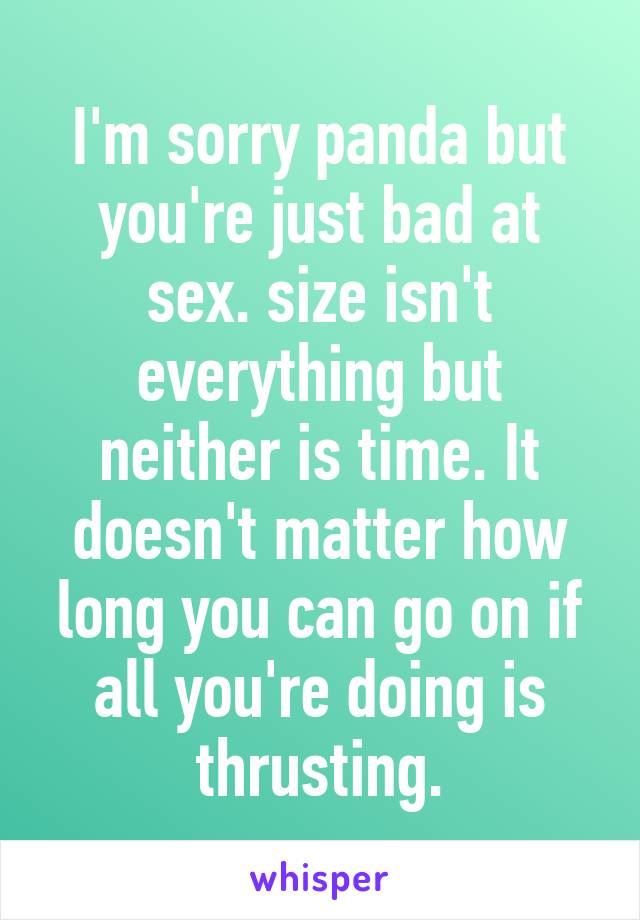 I'm sorry panda but you're just bad at sex. size isn't everything but neither is time. It doesn't matter how long you can go on if all you're doing is thrusting.