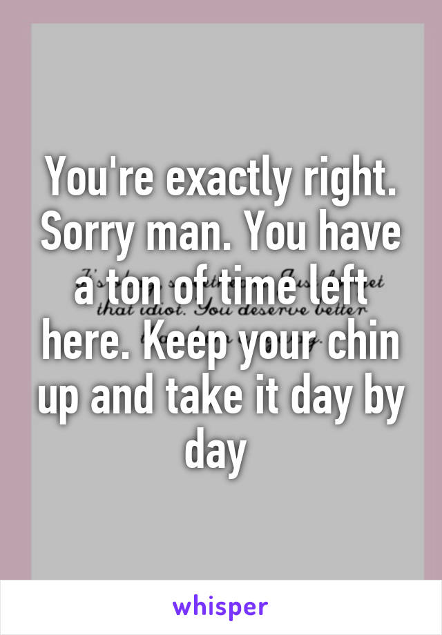 You're exactly right. Sorry man. You have a ton of time left here. Keep your chin up and take it day by day 