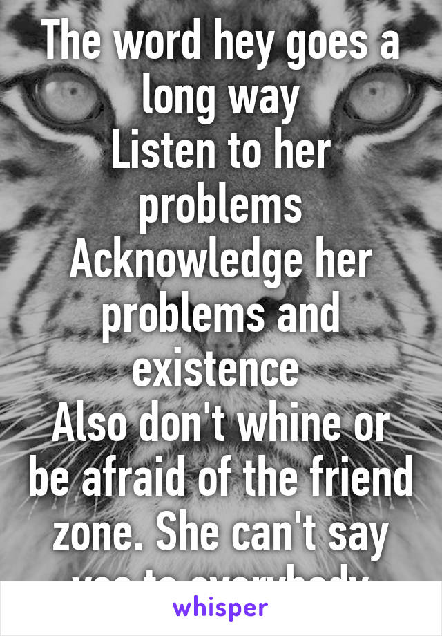 The word hey goes a long way
Listen to her problems
Acknowledge her problems and existence 
Also don't whine or be afraid of the friend zone. She can't say yes to everybody