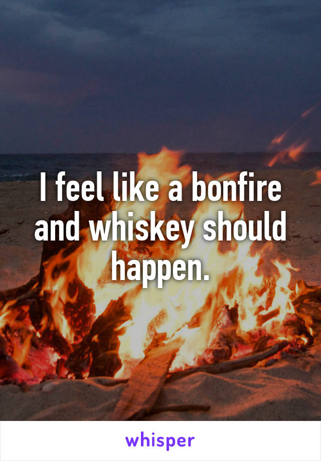 I feel like a bonfire and whiskey should happen.